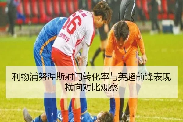 利物浦努涅斯射门转化率与英超前锋表现横向对比观察