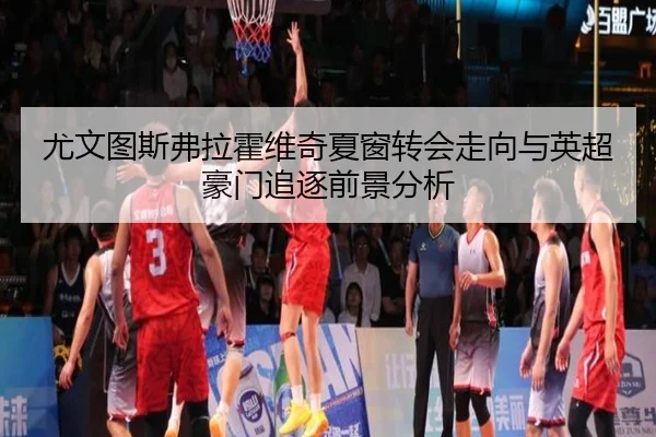 尤文图斯弗拉霍维奇夏窗转会走向与英超豪门追逐前景分析