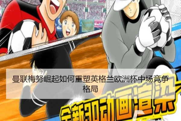 曼联梅努崛起如何重塑英格兰欧洲杯中场竞争格局