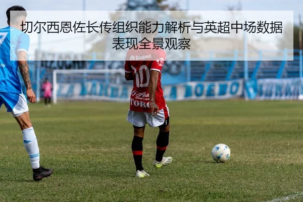 切尔西恩佐长传组织能力解析与英超中场数据表现全景观察