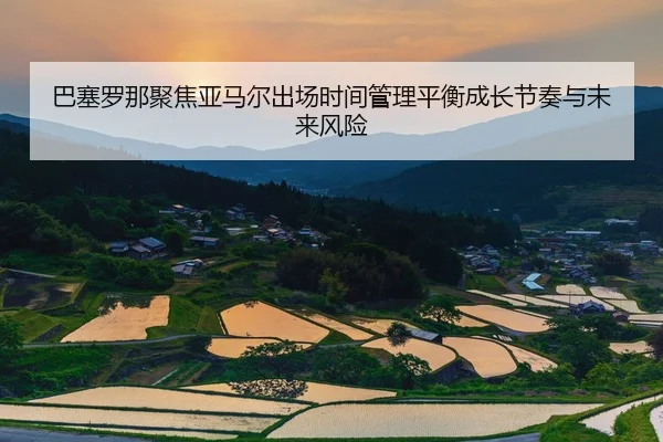 巴塞罗那聚焦亚马尔出场时间管理平衡成长节奏与未来风险