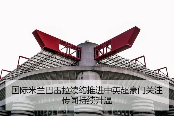 国际米兰巴雷拉续约推进中英超豪门关注传闻持续升温