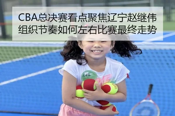 CBA总决赛看点聚焦辽宁赵继伟组织节奏如何左右比赛最终走势