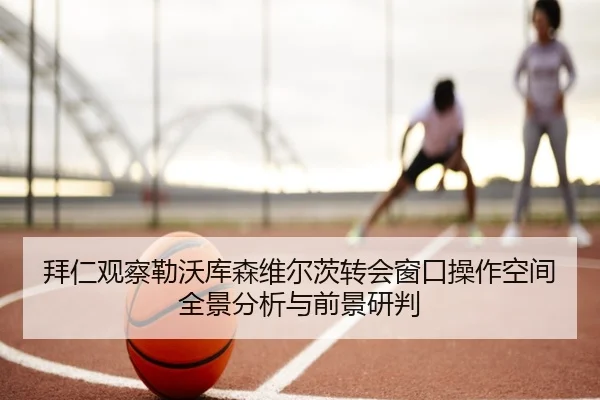 拜仁观察勒沃库森维尔茨转会窗口操作空间全景分析与前景研判