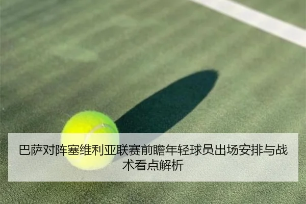 巴萨对阵塞维利亚联赛前瞻年轻球员出场安排与战术看点解析