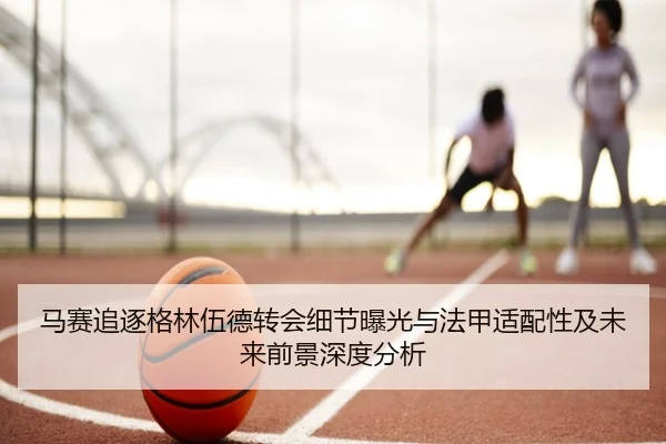马赛追逐格林伍德转会细节曝光与法甲适配性及未来前景深度分析