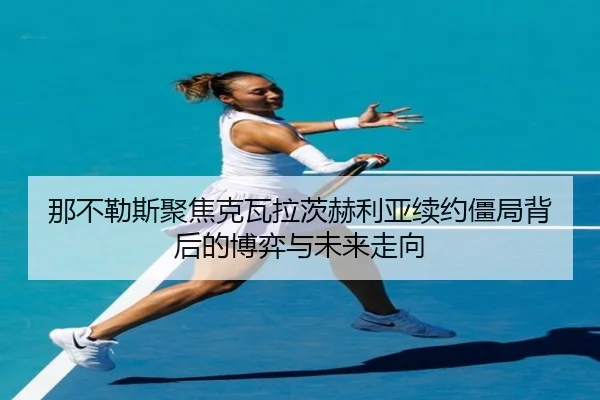 那不勒斯聚焦克瓦拉茨赫利亚续约僵局背后的博弈与未来走向
