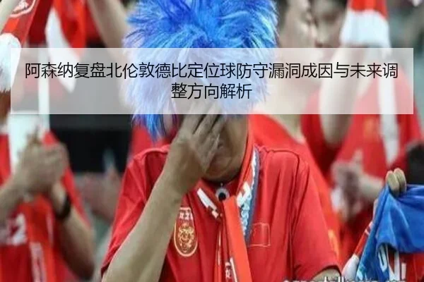 阿森纳复盘北伦敦德比定位球防守漏洞成因与未来调整方向解析