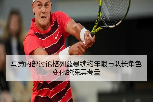 马竞内部讨论格列兹曼续约年限与队长角色变化的深层考量