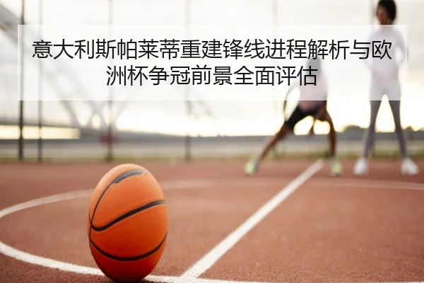 意大利斯帕莱蒂重建锋线进程解析与欧洲杯争冠前景全面评估