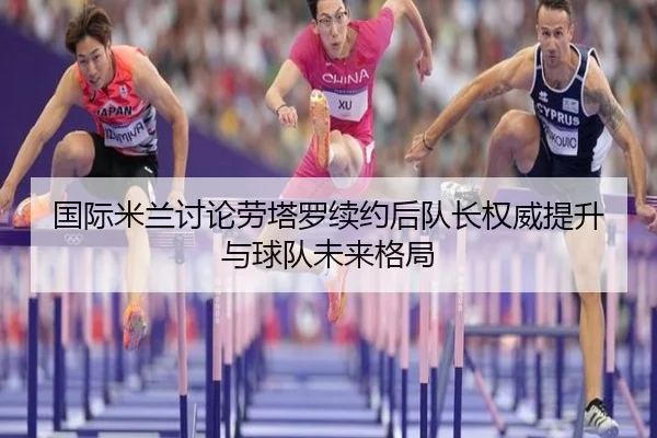 国际米兰讨论劳塔罗续约后队长权威提升与球队未来格局