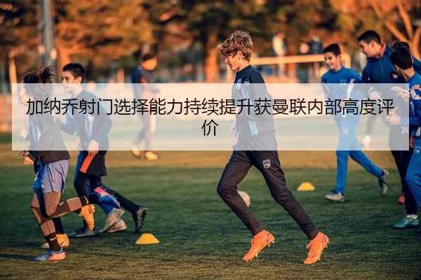 加纳乔射门选择能力持续提升获曼联内部高度评价